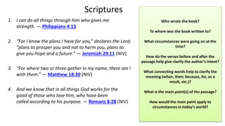 Scriptures
1. I can do all things through him who gives me
strength. — Philippians 4:13
2. “For I know the plans I have for you,” declares the Lord,
“plans to prosper you and not to harm you, plans to
give you hope and a future.” — Jeremiah 29:11 (NIV)
3. “For where two or three gather in my name, there am I
with them.” — Matthew 18:20 (NIV)
4. And we know that in all things God works for the
good of those who love him, who have been
called according to his purpose. — Romans 8:28 (NIV)
Who wrote the book?
To whom was the book written to?
What circumstances were going on at the
time?
How do the verses before and after the
passage help give clarify the author’s intent?
What connecting words help to clarify the
meaning (when, then; because, for, as a
result, etc.)?
What is the main point(s) of the passage?
How would the main paint apply to
circumstances in today’s world?
 