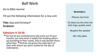 Bell Work
Go to Bible Journal
Fill out the following information for a new unit:
Title: Gay and Christian?
Scripture:
Ephesians 4: 29-30
29 Do not let any unwholesome talk come out of your
mouths, but only what is helpful for building others
up according to their needs, that it may benefit those
who listen. 30 And do not grieve the Holy Spirit of
God, with whom you were sealed for the day of
redemption.
Reminders:
- Phones Up Front
- Sit down by the time the
bell rings; quietly work
- Respect the speaker
- No risky jokes
 