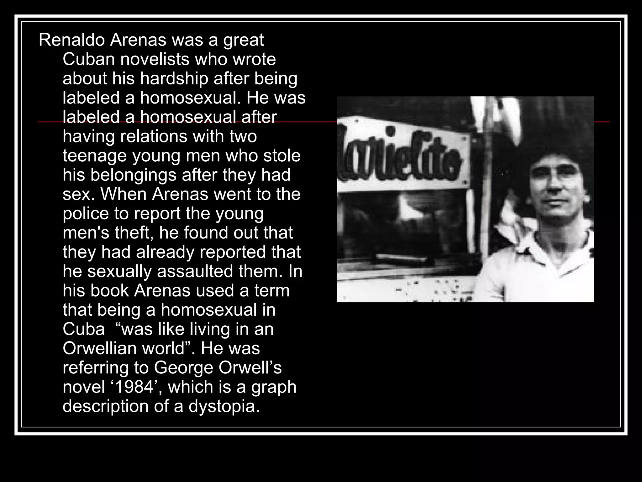 Renaldo Arenas was a great Cuban novelists who wrote about his hardship after being labeled a homosexual. He was labeled a homosexual after having relations with two teenage young men who stole his belongings after they had sex. When Arenas went to the police to report the young men's theft, he found out that they had already reported that he sexually assaulted them. In his book Arenas used a term that being a homosexual in Cuba  “was like living in an Orwellian world”. He was referring to George Orwell’s novel ‘1984’, which is a graph description of a dystopia.  