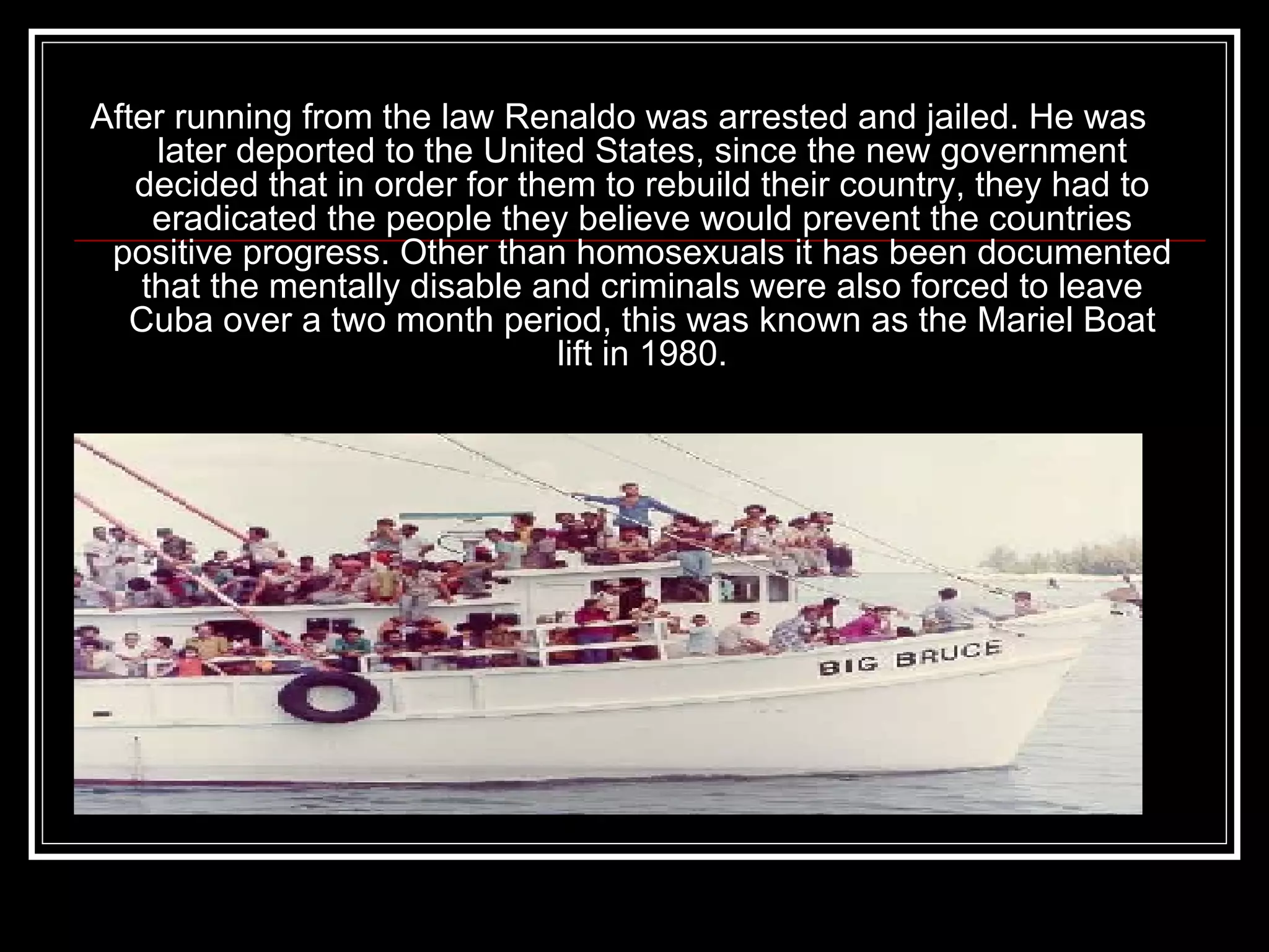 After running from the law Renaldo was arrested and jailed. He was later deported to the United States, since the new government decided that in order for them to rebuild their country, they had to eradicated the people they believe would prevent the countries positive progress. Other than homosexuals it has been documented that the mentally disable and criminals were also forced to leave Cuba over a two month period, this was known as the Mariel Boat lift in 1980. 