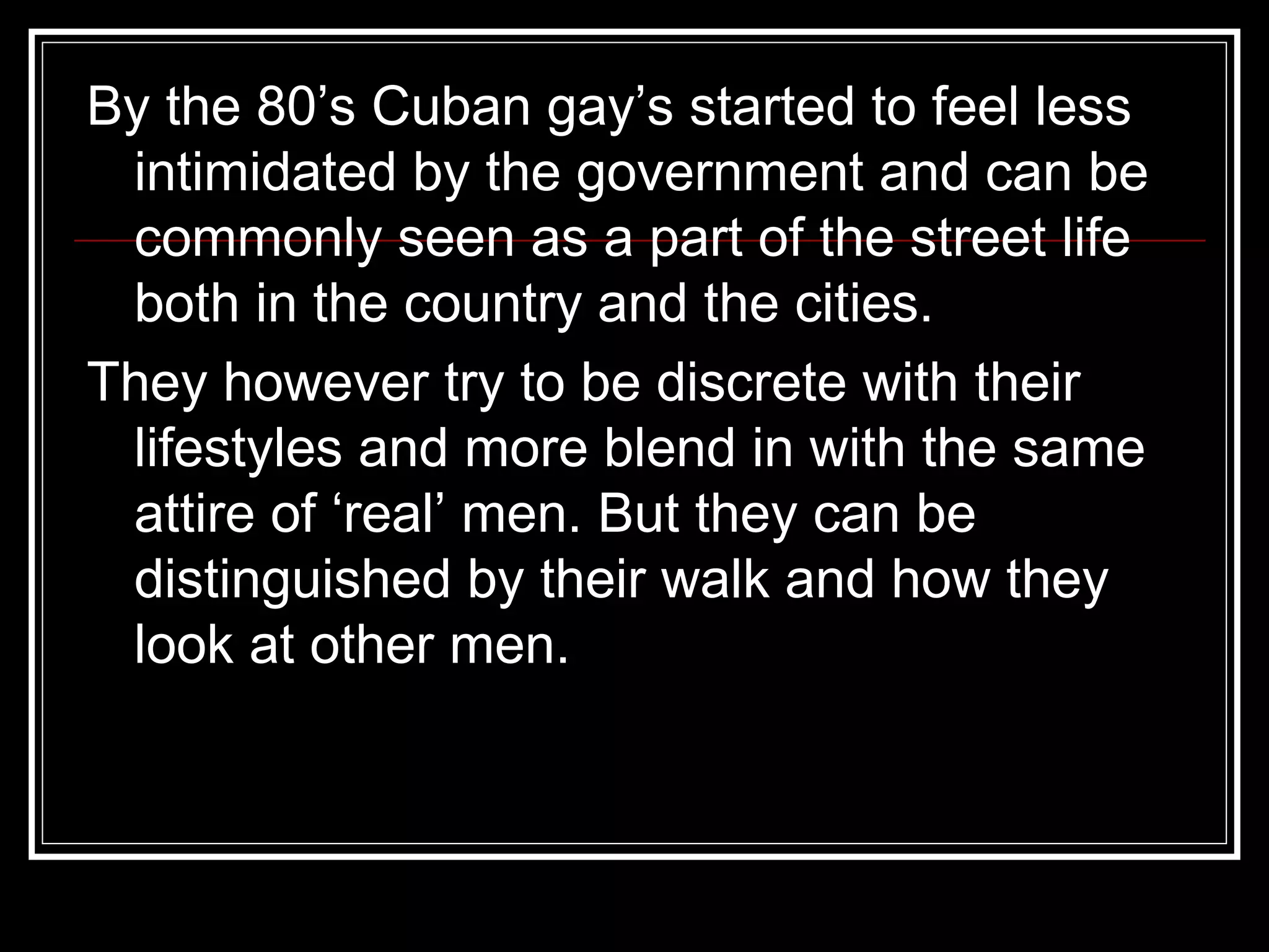 By the 80’s Cuban gay’s started to feel less intimidated by the government and can be  commonly seen as a part of the street life both in the country and the cities. They however try to be discrete with their lifestyles and more blend in with the same attire of ‘real’ men. But they can be distinguished by their walk and how they look at other men. 