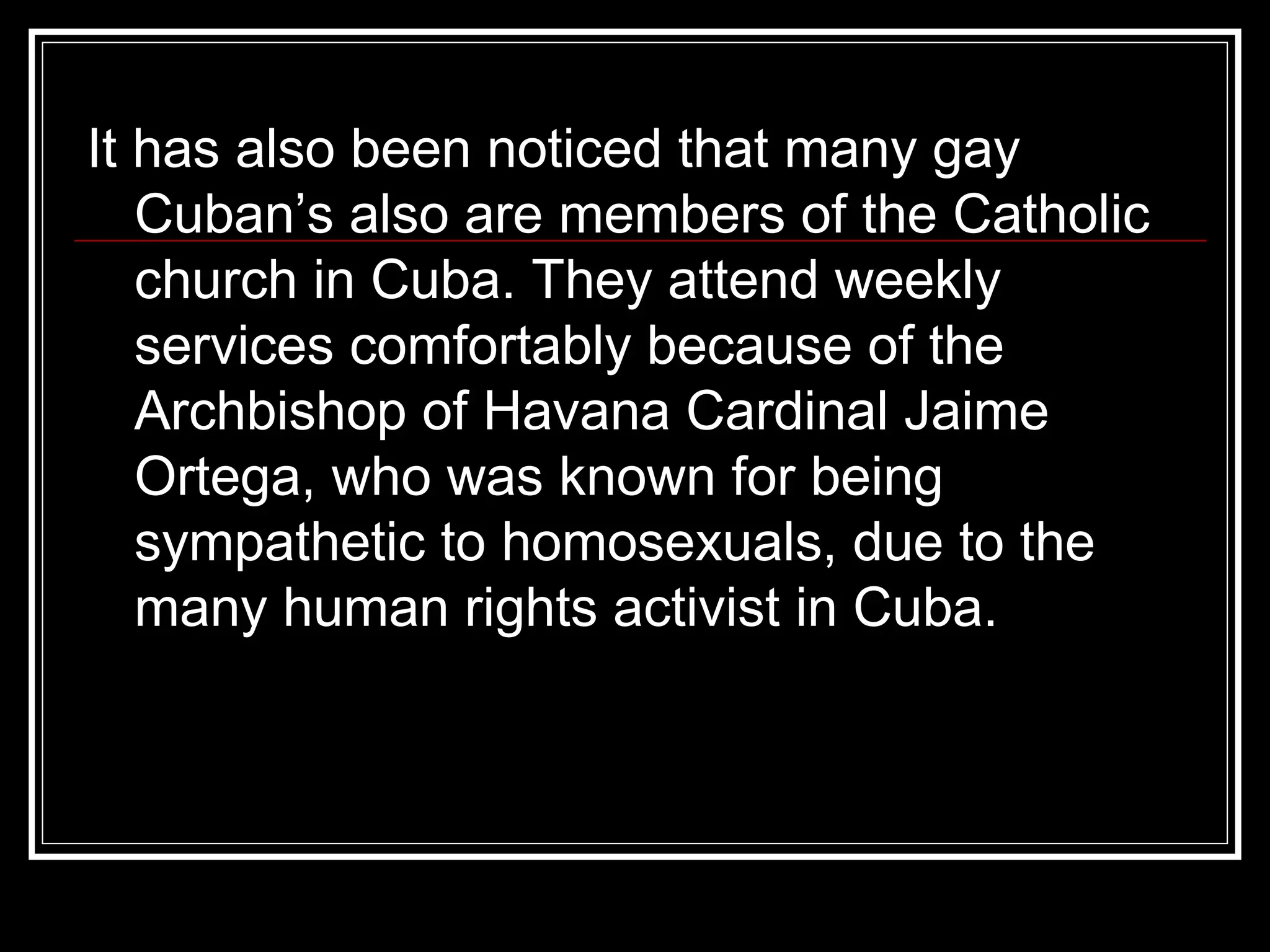 It has also been noticed that many gay Cuban’s also are members of the Catholic church in Cuba. They attend weekly services comfortably because of the Archbishop of Havana Cardinal Jaime Ortega, who was known for being sympathetic to homosexuals, due to the many human rights activist in Cuba.  