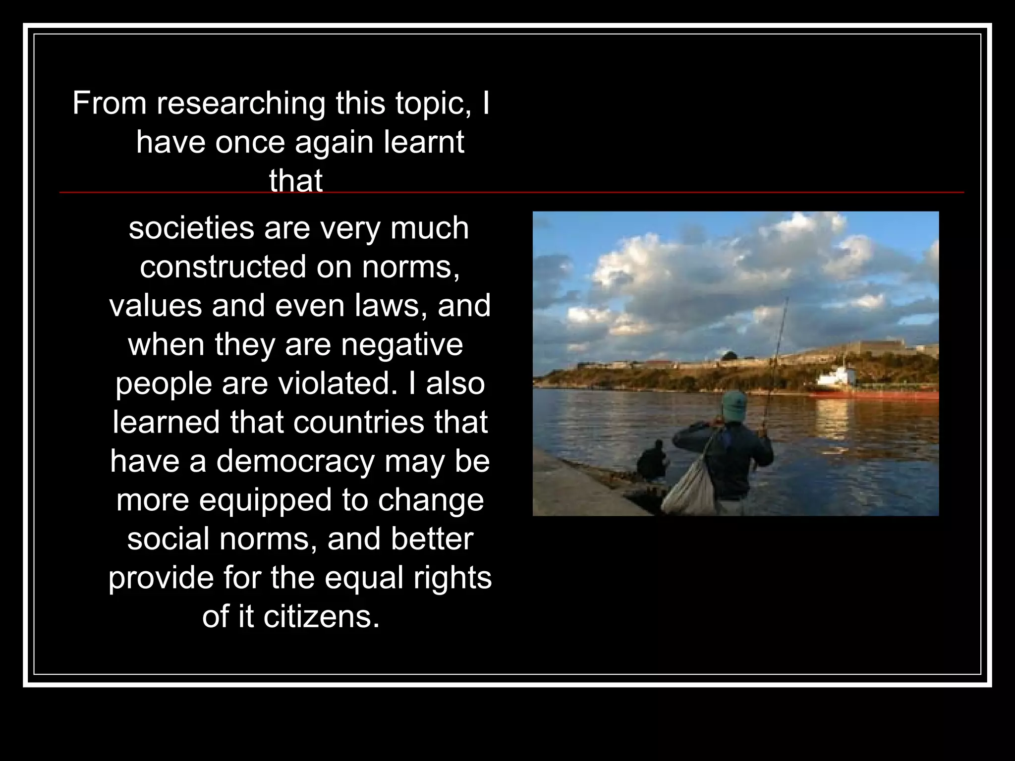 From researching this topic, I have once again learnt that  societies are very much constructed on norms, values and even laws, and when they are negative  people are violated. I also learned that countries that have a democracy may be more equipped to change social norms, and better provide for the equal rights of it citizens.  