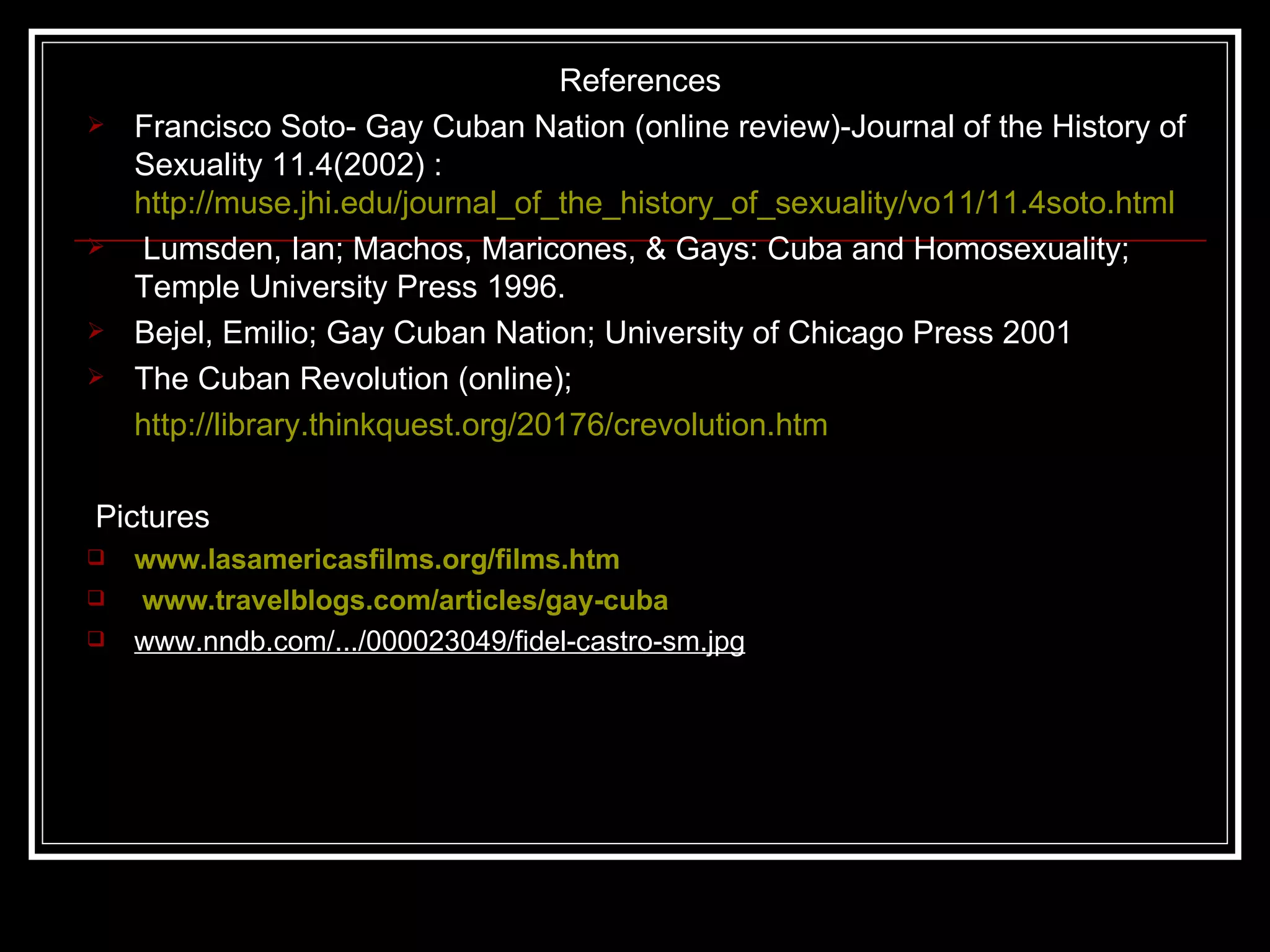 References Francisco Soto- Gay Cuban Nation (online review)-Journal of the History of Sexuality 11.4(2002) :  http://muse.jhi.edu/journal_of_the_history_of_sexuality/vo11/11.4soto.html Lumsden, Ian; Machos, Maricones, & Gays: Cuba and Homosexuality; Temple University Press 1996. Bejel, Emilio; Gay Cuban Nation; University of Chicago Press 2001 The Cuban Revolution (online); http://library.thinkquest.org/20176/crevolution.htm Pictures  www.lasamericasfilms.org/films.htm www.travelblogs.com/articles/gay-cuba   www.nndb.com/.../000023049/fidel-castro-sm.jpg 
