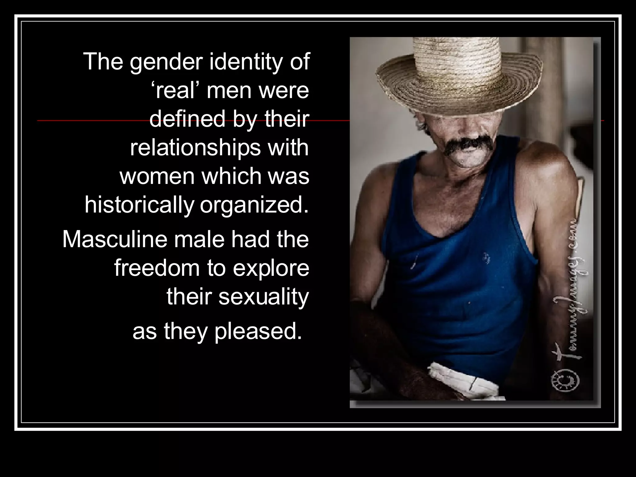The gender identity of ‘real’ men were defined by their relationships with women which was historically organized. Masculine male had the freedom to explore their sexuality as they pleased.  