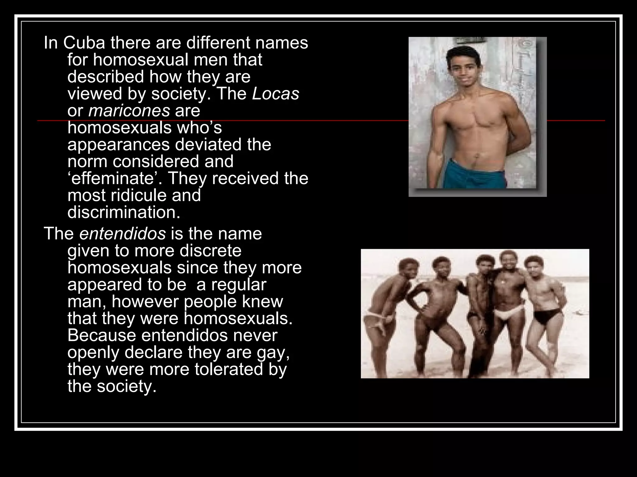 In Cuba there are different names for homosexual men that described how they are viewed by society. The  Locas  or  maricones  are homosexuals who’s appearances deviated the norm considered and ‘effeminate’. They received the most ridicule and discrimination. The  entendidos  is the name given to more discrete homosexuals since they more appeared to be  a regular man, however people knew that they were homosexuals. Because entendidos never openly declare they are gay, they were more tolerated by the society. 
