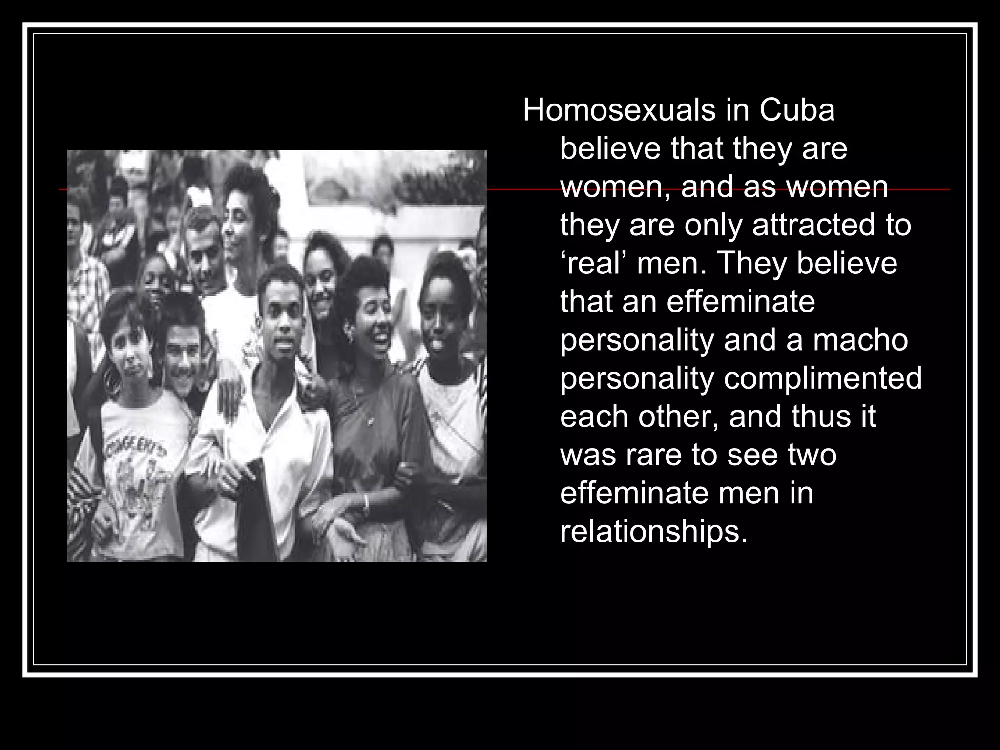 Homosexuals in Cuba believe that they are women, and as women they are only attracted to ‘real’ men. They believe that an effeminate personality and a macho personality complimented each other, and thus it was rare to see two effeminate men in  relationships.  