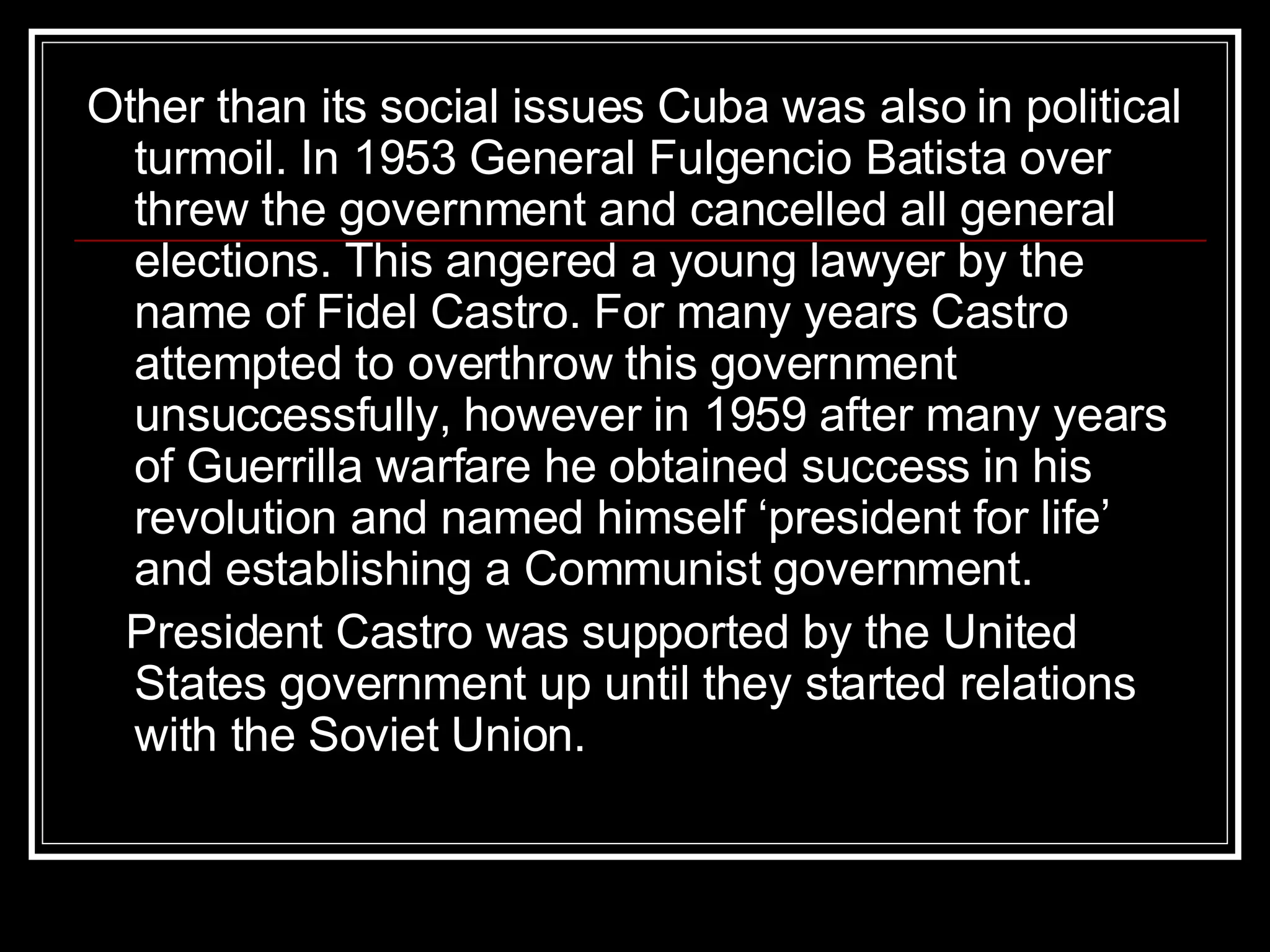 Other than its social issues Cuba was also in political turmoil. In 1953 General Fulgencio Batista over threw the government and cancelled all general elections. This angered a young lawyer by the name of Fidel Castro. For many years Castro attempted to overthrow this government unsuccessfully, however in 1959 after many years of Guerrilla warfare he obtained success in his revolution and named himself ‘president for life’ and establishing a Communist government. President Castro was supported by the United States government up until they started relations with the Soviet Union.  