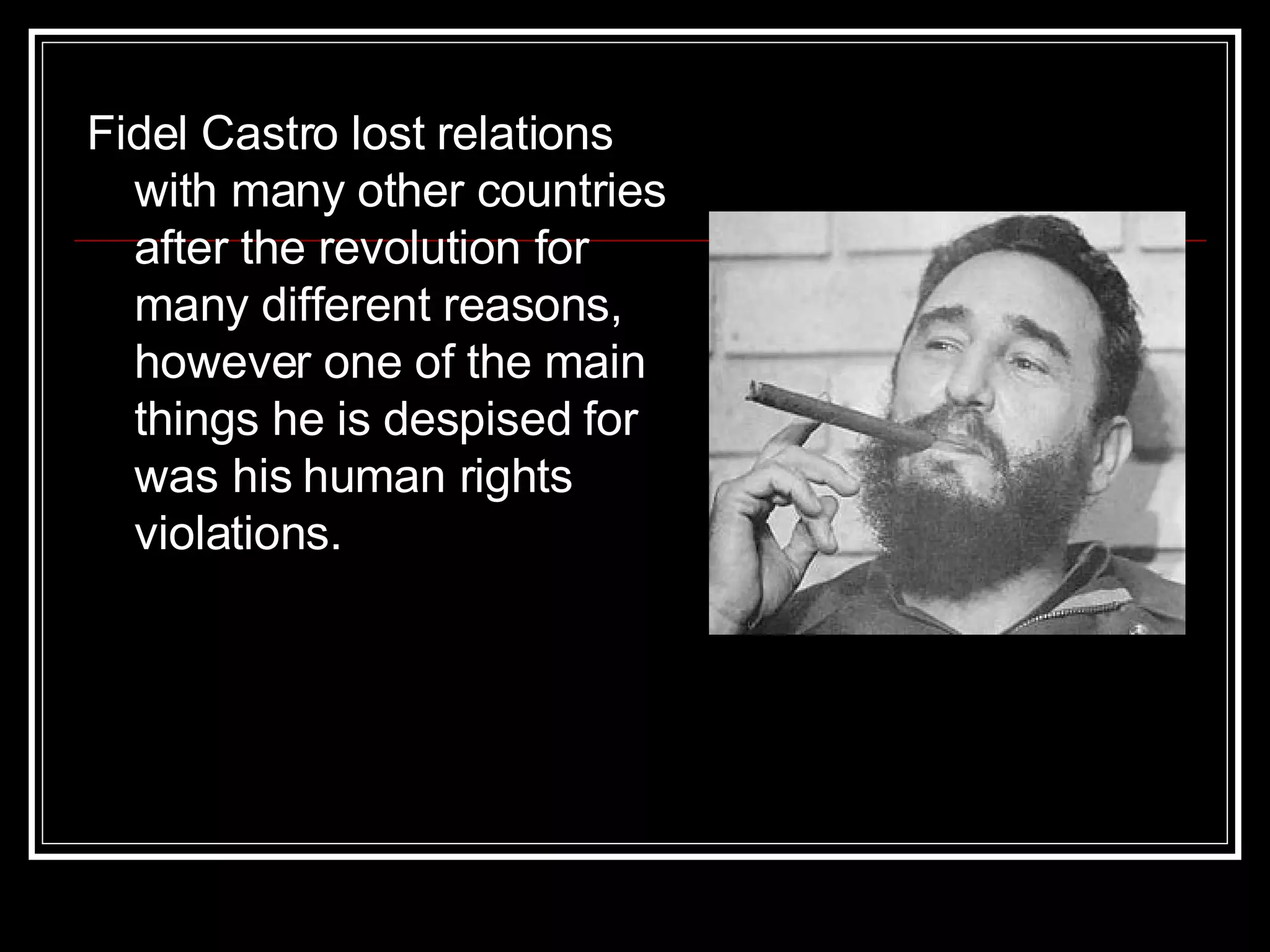 Fidel Castro lost relations with many other countries after the revolution for many different reasons, however one of the main things he is despised for was his human rights violations.  