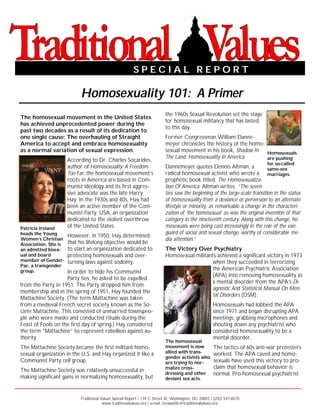 SPECIAL REPORT

                           Homosexuality 101: A Primer
                                                                           the 1960s Sexual Revolution set the stage
The homosexual movement in the United States
                                                                           for homosexual militancy that has lasted
has achieved unprecedented power during the
                                                                           to this day.
past two decades as a result of its dedication to
one single cause: The overhauling of Straight                              Former Congressman William Danne-
America to accept and embrace homosexuality                                meyer chronicles the history of the homo-
as a normal variation of sexual expression.                                sexual movement in his book, Shadow In    Homosexuals
                                                                           The Land: Homosexuality In America.       are pushing
                      According to Dr. Charles Socarides,
                                                                                                                             for so-called
                      author of Homosexuality: A Freedom                   Dannemeyer quotes Dennis Altman, a                same-sex
                      Too Far, the homosexual movement’s                   radical homosexual activist who wrote a marriages.
                      roots in America are based in Com-                   prophetic book titled, The Homosexualiza-
                      munist ideology and its first aggres-                tion Of America. Altman writes: “The seven-
                      sive advocate was the late Harry                     ties saw the beginning of the large-scale transition in the status
                      Hay. In the 1930s and 40s, Hay had                   of homosexuality from a deviance or perversion to an alternate
                      been an active member of the Com-                    lifestyle or minority, as remarkable a change in the characteri-
                      munist Party, USA, an organization                   zation of ‘the homosexual’ as was the original invention of that
                      dedicated to the violent overthrow                   category in the nineteenth century. Along with this change, ho-
Patricia Ireland      of the United States.                                mosexuals were being cast increasingly in the role of the van-
heads the Young                                                            guard of social and sexual change, worthy of considerable me-
                      However, in 1950, Hay determined
Women’s Christian                                                          dia attention.”
Association. She is   that his lifelong objective would be
an admitted bisex-    to start an organization dedicated to                The Victory Over Psychiatry
ual and board         protecting homosexuals and over-                     Homosexual militants achieved a significant victory in 1973
member of Gender-     turning laws against sodomy.                                            when they succeeded in terrorizing
Pac, a transgender
group.                                                                                        the American Psychiatric Association
                    In order to hide his Communist
                                                                                              (APA) into removing homosexuality as
                    Party ties, he asked to be expelled
                                                                                              a mental disorder from the APA’s Di-
from the Party in 1951. The Party dropped him from
                                                                                              agnostic And Statistical Manual On Men-
membership and in the spring of 1951, Hay founded the
                                                                                              tal Disorders (DSM).
Mattachine Society. (The term Mattachine was taken
from a medieval French secret society known as the So-                                               Homosexuals had lobbied the APA
ciete Mattachine. This consisted of unmarried townspeo-                                              since 1971 and began disrupting APA
ple who wore masks and conducted rituals during the                                                  meetings, grabbing microphones and
Feast of Fools on the first day of spring.) Hay considered                                           shouting down any psychiatrist who
the term “Mattachine” to represent rebellion against au-                                             considered homosexuality to be a
thority.                                                                                             mental disorder.
                                                                           The homosexual
The Mattachine Society became the first militant homo-                     movement is now            The tactics of 60s anti-war protesters
sexual organization in the U.S. and Hay organized it like a                allied with trans-         worked. The APA caved and homo-
                                                                           gender activists who
Communist Party cell group.                                                are trying to nor-         sexuals have used this victory to pro-
                                                                           malize cross-              claim that homosexual behavior is
The Mattachine Society was relatively unsuccessful in                      dressing and other         normal. Pro-homosexual psychiatrist
making significant gains in normalizing homosexuality, but                 deviant sex acts.



                           Traditional Values Special Report / 139 C Street SE, Washington, DC 20003 / (202) 547-8570
                                        www.traditionalvalues.org / e-mail: tvcwashdc@traditionalvalues.org
 