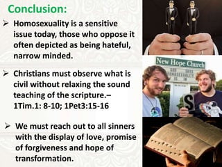 Conclusion:
 Homosexuality is a sensitive
issue today, those who oppose it
often depicted as being hateful,
narrow minded.
 Christians must observe what is
civil without relaxing the sound
teaching of the scripture.–
1Tim.1: 8-10; 1Pet3:15-16
 We must reach out to all sinners
with the display of love, promise
of forgiveness and hope of
transformation.
 