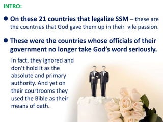  On these 21 countries that legalize SSM – these are
the countries that God gave them up in their vile passion.
 These were the countries whose officials of their
government no longer take God’s word seriously.
INTRO:
In fact, they ignored and
don’t hold it as the
absolute and primary
authority. And yet on
their courtrooms they
used the Bible as their
means of oath.
 