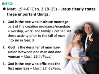  Matt. 19:4-6 (Gen. 2:18–25) – Jesus clearly states
three important things:
INTRO:
1. God is the one who institute marriage –
part of the creation ordinance/mandate
= worship, work, and family. God had set
these activity prior to the fall of man
into sin in Gen. 3
2. God is the designer of marriage-
union between one man and one
woman – Matt. 19:4 (Read)
3. God is the one who officiates the
first marriage – Matt. 19: 6 (Read)
 