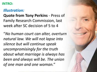 Illustration:
Quote from Tony Perkins - Press of
Family Research Commission, last
week after SC decision of 5 to 4
“No human court can alter, overturn
natural law. We will not lapse into
silence but will continue speak
uncompromisingly for the truth
about what marriage is always has
been and always will be. The union
of one man and one woman.”
INTRO:
 