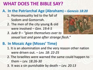 WHAT DOES THE BIBLE SAY?
A. In the Patriarchal Age (Abraham) – Genesis 18:20
1. Homosexuality led to the fall of
Sodom and Gomorrah.
2. The men of the city young & old
were involved – Gen. 19:4-5
3. Jude 9 – “given themselves over to
sexual lust and gone after strange flesh.”
B. In Mosaic Age (Moses’ Time)
1. It is an abomination and the very reason other nation
were driven out. – Lev. 18: 22-25
2. The Israelites were warned the same could happen to
them – Lev. 18:26-30
3. It was a sin punishable by death – Lev. 20:13
 