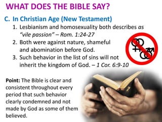 C. In Christian Age (New Testament)
1. Lesbianism and homosexuality both describes as
“vile passion” – Rom. 1:24-27
2. Both were against nature, shameful
and abomination before God.
3. Such behavior in the list of sins will not
inherit the kingdom of God. – 1 Cor. 6:9-10
Point: The Bible is clear and
consistent throughout every
period that such behavior
clearly condemned and not
made by God as some of them
believed.
WHAT DOES THE BIBLE SAY?
 