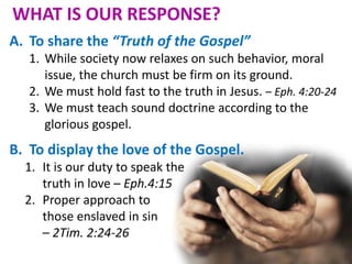 WHAT IS OUR RESPONSE?
A. To share the “Truth of the Gospel”
1. While society now relaxes on such behavior, moral
issue, the church must be firm on its ground.
2. We must hold fast to the truth in Jesus. – Eph. 4:20-24
3. We must teach sound doctrine according to the
glorious gospel.
B. To display the love of the Gospel.
1. It is our duty to speak the
truth in love – Eph.4:15
2. Proper approach to
those enslaved in sin
– 2Tim. 2:24-26
 