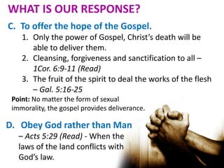 C. To offer the hope of the Gospel.
1. Only the power of Gospel, Christ’s death will be
able to deliver them.
2. Cleansing, forgiveness and sanctification to all –
1Cor. 6:9-11 (Read)
3. The fruit of the spirit to deal the works of the flesh
– Gal. 5:16-25
Point: No matter the form of sexual
immorality, the gospel provides deliverance.
D. Obey God rather than Man
– Acts 5:29 (Read) - When the
laws of the land conflicts with
God’s law.
WHAT IS OUR RESPONSE?
 