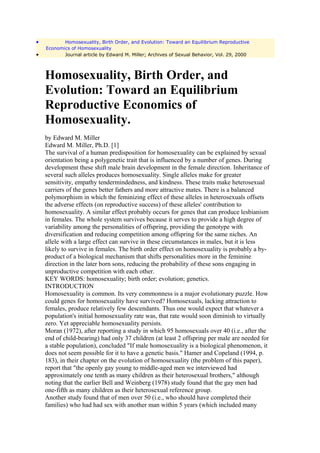 •          Homosexuality, Birth Order, and Evolution: Toward an Equilibrium Reproductive
    Economics of Homosexuality
•          Journal article by Edward M. Miller; Archives of Sexual Behavior, Vol. 29, 2000



    Homosexuality, Birth Order, and
    Evolution: Toward an Equilibrium
    Reproductive Economics of
    Homosexuality.
    by Edward M. Miller
    Edward M. Miller, Ph.D. [1]
    The survival of a human predisposition for homosexuality can be explained by sexual
    orientation being a polygenetic trait that is influenced by a number of genes. During
    development these shift male brain development in the female direction. Inheritance of
    several such alleles produces homosexuality. Single alleles make for greater
    sensitivity, empathy tendermindedness, and kindness. These traits make heterosexual
    carriers of the genes better fathers and more attractive mates. There is a balanced
    polymorphism in which the feminizing effect of these alleles in heterosexuals offsets
    the adverse effects (on reproductive success) of these alleles' contribution to
    homosexuality. A similar effect probably occurs for genes that can produce lesbianism
    in females. The whole system survives because it serves to provide a high degree of
    variability among the personalities of offspring, providing the genotype with
    diversification and reducing competition among offspring for the same niches. An
    allele with a large effect can survive in these circumstances in males, but it is less
    likely to survive in females. The birth order effect on homosexuality is probably a by-
    product of a biological mechanism that shifts personalities more in the feminine
    direction in the later born sons, reducing the probability of these sons engaging in
    unproductive competition with each other.
    KEY WORDS: homosexuality; birth order; evolution; genetics.
    INTRODUCTION
    Homosexuality is common. Its very commonness is a major evolutionary puzzle. How
    could genes for homosexuality have survived? Homosexuals, lacking attraction to
    females, produce relatively few descendants. Thus one would expect that whatever a
    population's initial homosexuality rate was, that rate would soon diminish to virtually
    zero. Yet appreciable homosexuality persists.
    Moran (1972), after reporting a study in which 95 homosexuals over 40 (i.e., after the
    end of child-bearing) had only 37 children (at least 2 offspring per male are needed for
    a stable population), concluded "If male homosexuality is a biological phenomenon, it
    does not seem possible for it to have a genetic basis." Hamer and Copeland (1994, p.
    183), in their chapter on the evolution of homosexuality (the problem of this paper),
    report that "the openly gay young to middle-aged men we interviewed had
    approximately one tenth as many children as their heterosexual brothers," although
    noting that the earlier Bell and Weinberg (1978) study found that the gay men had
    one-fifth as many children as their heterosexual reference group.
    Another study found that of men over 50 (i.e., who should have completed their
    families) who had had sex with another man within 5 years (which included many
 