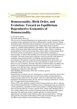 •          Homosexuality, Birth Order, and Evolution: Toward an Equilibrium Reproductive
    Economics of Homosexuality
•          Journal article by Edward M. Miller; Archives of Sexual Behavior, Vol. 29, 2000



    Homosexuality, Birth Order, and
    Evolution: Toward an Equilibrium
    Reproductive Economics of
    Homosexuality.
    by Edward M. Miller
    Edward M. Miller, Ph.D. [1]
    The survival of a human predisposition for homosexuality can be explained by sexual
    orientation being a polygenetic trait that is influenced by a number of genes. During
    development these shift male brain development in the female direction. Inheritance of
    several such alleles produces homosexuality. Single alleles make for greater
    sensitivity, empathy tendermindedness, and kindness. These traits make heterosexual
    carriers of the genes better fathers and more attractive mates. There is a balanced
    polymorphism in which the feminizing effect of these alleles in heterosexuals offsets
    the adverse effects (on reproductive success) of these alleles' contribution to
    homosexuality. A similar effect probably occurs for genes that can produce lesbianism
    in females. The whole system survives because it serves to provide a high degree of
    variability among the personalities of offspring, providing the genotype with
    diversification and reducing competition among offspring for the same niches. An
    allele with a large effect can survive in these circumstances in males, but it is less
    likely to survive in females. The birth order effect on homosexuality is probably a by-
    product of a biological mechanism that shifts personalities more in the feminine
    direction in the later born sons, reducing the probability of these sons engaging in
    unproductive competition with each other.
    KEY WORDS: homosexuality; birth order; evolution; genetics.
    INTRODUCTION
    Homosexuality is common. Its very commonness is a major evolutionary puzzle. How
    could genes for homosexuality have survived? Homosexuals, lacking attraction to
    females, produce relatively few descendants. Thus one would expect that whatever a
    population's initial homosexuality rate was, that rate would soon diminish to virtually
    zero. Yet appreciable homosexuality persists.
    Moran (1972), after reporting a study in which 95 homosexuals over 40 (i.e., after the
    end of child-bearing) had only 37 children (at least 2 offspring per male are needed for
    a stable population), concluded "If male homosexuality is a biological phenomenon, it
    does not seem possible for it to have a genetic basis." Hamer and Copeland (1994, p.
    183), in their chapter on the evolution of homosexuality (the problem of this paper),
    report that "the openly gay young to middle-aged men we interviewed had
    approximately one tenth as many children as their heterosexual brothers," although
    noting that the earlier Bell and Weinberg (1978) study found that the gay men had
    one-fifth as many children as their heterosexual reference group.
 