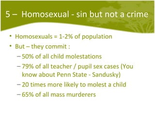 5 –  Homosexual - sin but not a crime Homosexuals = 1-2% of population But – they commit : 50% of all child molestations 79% of all teacher / pupil sex cases (You know about Penn State - Sandusky) 20 times more likely to molest a child 65% of all mass murderers 
