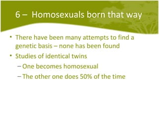 6 –  Homosexuals born that way There have been many attempts to find a genetic basis – none has been found Studies of identical twins  One becomes homosexual The other one does 50% of the time 