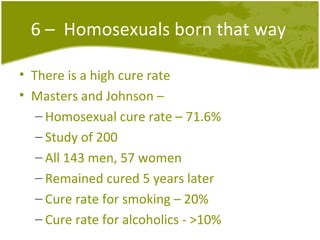 6 –  Homosexuals born that way There is a high cure rate Masters and Johnson –  Homosexual cure rate – 71.6% Study of 200 All 143 men, 57 women  Remained cured 5 years later Cure rate for smoking – 20% Cure rate for alcoholics - >10% 