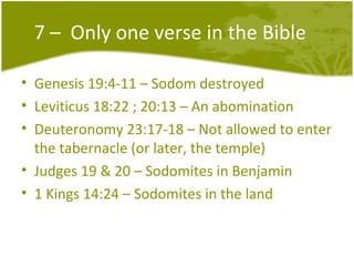 7 –  Only one verse in the Bible Genesis 19:4-11 – Sodom destroyed Leviticus 18:22 ; 20:13 – An abomination Deuteronomy 23:17-18 – Not allowed to enter the tabernacle (or later, the temple) Judges 19 & 20 – Sodomites in Benjamin 1 Kings 14:24 – Sodomites in the land 