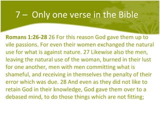 7 –  Only one verse in the Bible Romans 1:26-28  26 For this reason God gave them up to vile passions. For even their women exchanged the natural use for what is against nature. 27 Likewise also the men, leaving the natural use of the woman, burned in their lust for one another, men with men committing what is shameful, and receiving in themselves the penalty of their error which was due. 28 And even as they did not like to retain God in their knowledge, God gave them over to a debased mind, to do those things which are not fitting;  