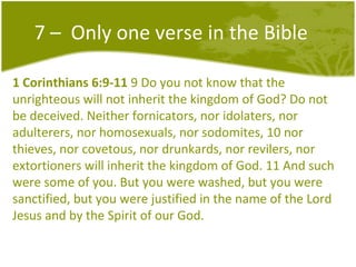 7 –  Only one verse in the Bible 1 Corinthians 6:9-11  9 Do you not know that the unrighteous will not inherit the kingdom of God? Do not be deceived. Neither fornicators, nor idolaters, nor adulterers, nor homosexuals, nor sodomites, 10 nor thieves, nor covetous, nor drunkards, nor revilers, nor extortioners will inherit the kingdom of God. 11 And such were some of you. But you were washed, but you were sanctified, but you were justified in the name of the Lord Jesus and by the Spirit of our God.  