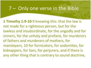 7 –  Only one verse in the Bible 1 Timothy 1:9-10  9 knowing this: that the law is not made for a righteous person, but for the lawless and insubordinate, for the ungodly and for sinners, for the unholy and profane, for murderers of fathers and murderers of mothers, for manslayers, 10 for fornicators, for sodomites, for kidnappers, for liars, for perjurers, and if there is any other thing that is contrary to sound doctrine,  