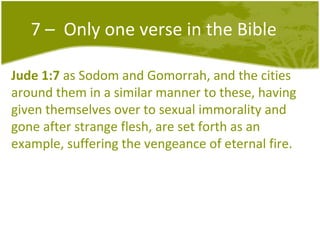 7 –  Only one verse in the Bible Jude 1:7  as Sodom and Gomorrah, and the cities around them in a similar manner to these, having given themselves over to sexual immorality and gone after strange flesh, are set forth as an example, suffering the vengeance of eternal fire.  