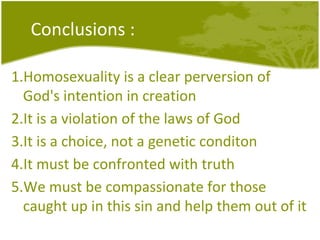 Conclusions : Homosexuality is a clear perversion of God's intention in creation It is a violation of the laws of God It is a choice, not a genetic conditon It must be confronted with truth We must be compassionate for those caught up in this sin and help them out of it 
