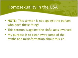 Homosexuality in the USA NOTE  : This sermon is not against the person who does these things This sermon is against the sinful acts involved My purpose is to clear away some of the myths and misinformation about this sin. 