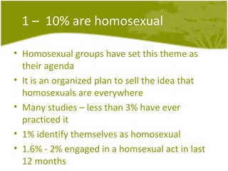 1 –  10% are homosexual Homosexual groups have set this theme as their agenda It is an organized plan to sell the idea that homosexuals are everywhere Many studies – less than 3% have ever practiced it 1% identify themselves as homosexual 1.6% - 2% engaged in a homsexual act in last 12 months 