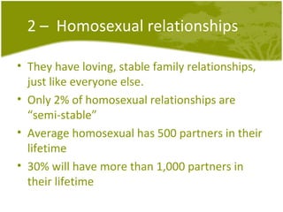 2 –  Homosexual relationships They have loving, stable family relationships, just like everyone else. Only 2% of homosexual relationships are “semi-stable” Average homosexual has 500 partners in their lifetime 30% will have more than 1,000 partners in their lifetime 
