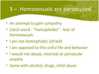 3 –  Homosexuals are persecuted An attempt to gain sympathy Catch word - “homophobic” - fear of homosexuals I am not homophobic (afraid) I am opposed to this sinful life and behavior I would not abuse, mistreat or persecute anyone Same with alcohol, drugs, child abuse 