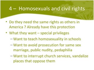 4 –  Homosexuals and civil rights Do they need the same rights as others in America ? Already have this protection What they want – special privileges Want to teach homosexuality in schools Want to avoid prosecution for same sex marriage, public nudity, pedaphilia Want to interrupt church services, vandalize places that oppose them 
