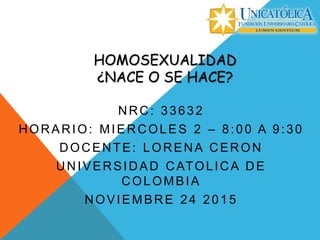 HOMOSEXUALIDAD
¿NACE O SE HACE?
NRC: 33632
HORARIO: MIERCOLES 2 – 8:00 A 9:30
DOCENTE: LORENA CERON
UNIVERSIDAD CATOLICA DE
COLOMBIA
NOVIEMBRE 24 2015
 