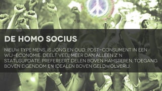 de homo socius
nieuw type mens, is jong en oud. post-consument in een
wij-economie. Deelt veel meer dan alleen z’n
statusupdate. prefereert delen boven hamsteren, toegang
boven eigendom en idealen boven geldwolverij.

 