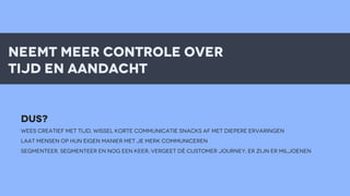 neemt meer controle over
tijd en aandacht

DUS?
WEES CREATIEF MET TIJD, wissel korte communicatie snacks af met diepeRE ervaringen
LAAT MENSEN op hun eigen manier met je merk communiceren
SEGMENTEER, SEGMENTEER EN NOG EEN KEER; VERGEET Dè customer journey; er zijn er miljoenen

 
