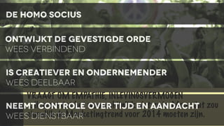 de homo socius
ontwijkt de gevestigde orde
wees verbindend
IS CREATIEVER EN ONDERNEMENDER
WEES DEELBAAR
VRAAGT OM EMPATHIE, INLEVINGSVERMOGEN
... CONTROLE OVER TIJD niet zo is. Maar dat
NEEMTik weet dat het waarschijnlijk EN AANDACHT zou
eigenlijk de Marketingtrend voor 2014 moeten zijn.
WEES DIENSTBAAR

 