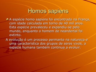 Homos sapiens A espécie homo sapiens foi encontrado na França, com idade calculada em torno de 40 mil anos. Esta espécie prevaleceu e expandiu-se pelo mundo, enquanto o homem de neandertal foi extinto. A evolução é um processo permante na natureza e uma característica dos grupos de seres vivos, a espécie humana também continua a evoluir. 