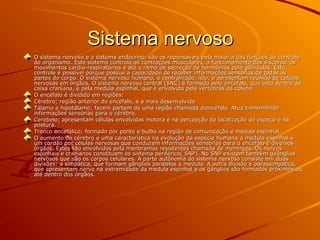 Sistema nervoso O sistema nervoso e o sistema endócrino, são os repensáveis pela maioria das funções de controle do organismo. Este sistema controla as contrações musculares, o funcionamento das vísceras, os movimentos cardio-respiratórios e até o ritmo de secreção de hormônios pela glândulas. Este controle é possível porque possue a capacidade de receber informações sensórias de todas as partes do corpo. O sistema nervoso humano, é centralizado, isto, e apresentam reunião de células nervosas em órgãos. O sistema nervoso central (SNC) é formado pelo encéfalo, que esta dentro da caixa craniana, e pela medula espinhal, que é envolvida pela vértebras da coluna. O encéfalo é dividido em regiões:  Cérebro; região anterior do encéfalo, e a mais desenvolvida  Tálamo e hipotálamo; fazem partem de uma região chamada diencéfalo. Atua transmitindo informações sensórias para o cérebro. Cerebelo; apresentam células envolvidas motora e na percepção da localização do espaço e na postura. Tronco encefálico; formado por ponte e bulbo na região de comunicação e medula espinhal. O aumento do cérebro é uma característica na evolução da espécie humana a medula espinhal é um cordão por células nervosas que conduzem informações sensórias para o encéfalo e diversos órgãos. Estes são envolvidos pela menbramas resistentes chamada de meninges. Os nervos espinhais e cranianos constituem os sistema periférico( SNP). No SNP existem também geânglios nervosos que são os corpos celulares. A parte autônoma do sistema nervoso consiste em duas divisões: a simpática, que formam gânglios paralelos a medula. A outra divisão é parassimpatica, que apresentam nervo na extremidade da medula espinhal e os gânglios são formados próximos ou até dentro dos órgãos. 
