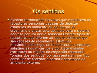 Os sentidos Existem terminações nervosas que constituem os receptores sensoriais,capazes de detectar estímulos do ambiente ou do interior do organismo e enviar este estimulo para o sistema nervoso por um nervo sensorial.Existem tipos de receptores que diferem ao tipo de estimulo que são capazes de reconhecer:estímulos mecânicos,diferenças de temperatura e presença substâncias químicas,luz e dor.Determinadas estruturas ou regiões do corpo são chamadas “órgãos dos sentidos” por apresentarem um tipo particular de receptor e permitir percepção do ambiente externo. 