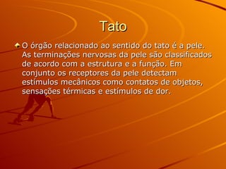 Tato O órgão relacionado ao sentido do tato é a pele. As terminações nervosas da pele são classificados de acordo com a estrutura e a função. Em conjunto os receptores da pele detectam estímulos mecânicos como contatos de objetos, sensações térmicas e estímulos de dor. 