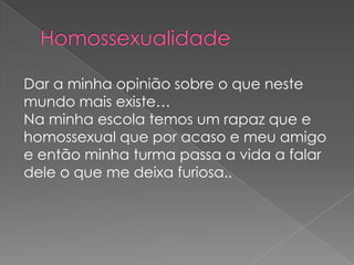 Dar a minha opinião sobre o que neste
mundo mais existe…
Na minha escola temos um rapaz que e
homossexual que por acaso e meu amigo
e então minha turma passa a vida a falar
dele o que me deixa furiosa..
 
