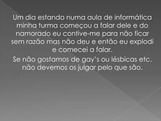 Um dia estando numa aula de informática
  minha turma começou a falar dele e do
  namorado eu contive-me para não ficar
sem razão mas não deu e então eu explodi
            e comecei a falar.
 Se não gostamos de gay’s ou lésbicas etc.
    não devemos os julgar pelo que são.
 