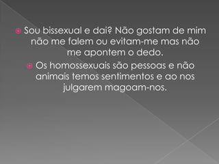    Sou bissexual e dai? Não gostam de mim
     não me falem ou evitam-me mas não
              me apontem o dedo.
     Os homossexuais são pessoas e não
      animais temos sentimentos e ao nos
             julgarem magoam-nos.
 
