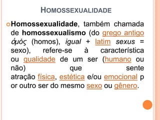 HOMOSSEXUALIDADE
 Homossexualidade,

também chamada
de homossexualismo (do grego antigo
ὁμός (homos), igual + latim sexus =
sexo),
refere-se
à
característica
ou qualidade de um ser (humano ou
não)
que
sente
atração física, estética e/ou emocional p
or outro ser do mesmo sexo ou gênero.

 